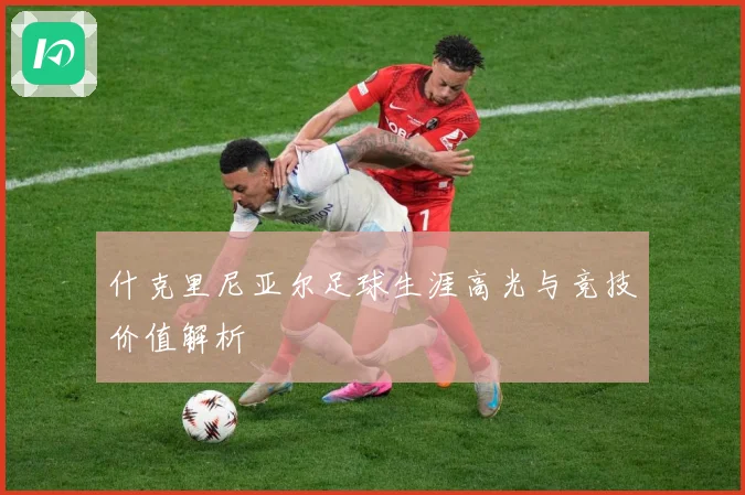 什克里尼亚尔足球生涯高光与竞技价值解析