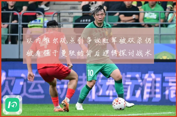 以内维尔观点引争议红军被双杀仍被看强于曼联的背后逻辑探讨战术观察