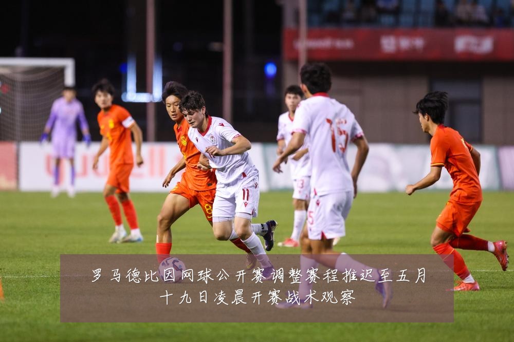 罗马德比因网球公开赛调整赛程推迟至五月十九日凌晨开赛战术观察